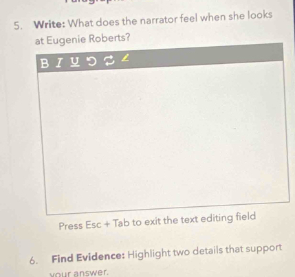 Write: What does the narrator feel when she looks 
at Eugenie Roberts? 
Press Esc+Tab to exit the text editing field 
6. Find Evidence: Highlight two details that support 
your answer.