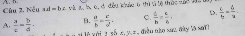 A. 6.
Câu 2. Nếu a. d=b.c và a, b, c, d đều khác 0 thì tỉ lệ thức nào sau đa
D.  c/b = d/a .
A.  a/c = b/d .
B.  a/b = c/d .
C.  d/b = c/a . 
tị lệ với 3 số x, y, z , điều nào sau đây là sai?