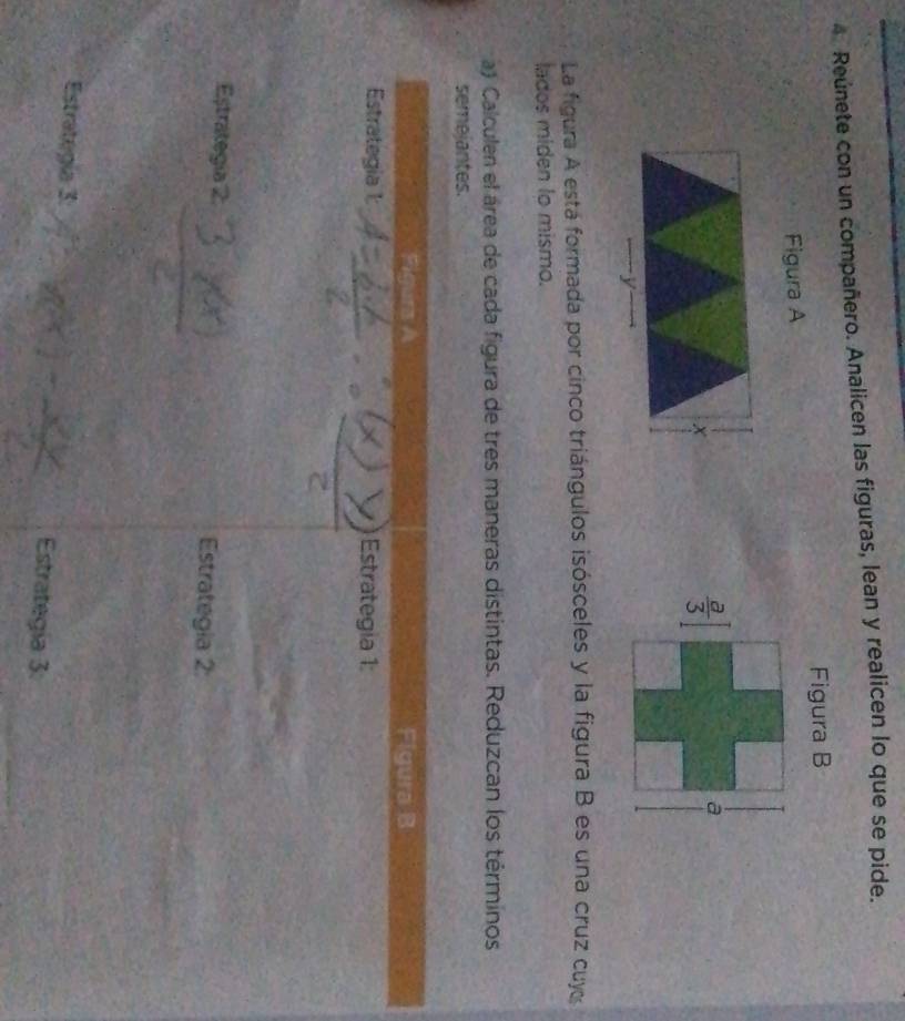 Reúnete con un compañero. Analicen las figuras, lean y realicen lo que se pide.
Figura B
Figura A
La figura A está formada por cinco triángulos isósceles y la figura B es una cruz cuy
lados miden to mismo.
a Calculen el área de cada figura de tres maneras distintas. Reduzcan los términos
semejantes.
Fig Figura B
Estrategia 1: Estrategia 1:
Estrategía 2 Estrategia 2
Estrategía 3: Estrategía 3: