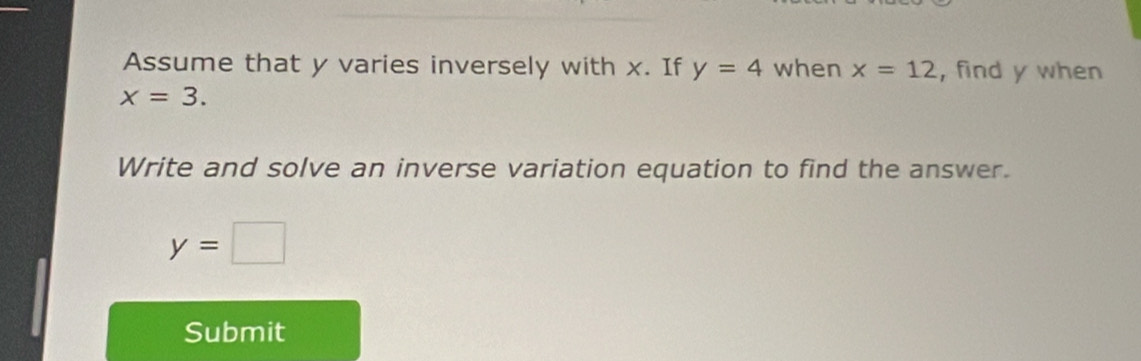 Assume that y varies inversely with x. If y=4 when x=12 , find y when
x=3. 
Write and solve an inverse variation equation to find the answer.
y=□
Submit