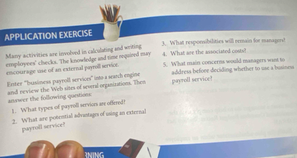 APPLICATION EXERCISE 
3. What responsibilities will remain for managers? 
Many activities are involved in calculating and writing 
employees’ checks. The knowledge and time required may 4. What are the associated costs? 
encourage use of an external payroll service. 5. What main concerns would managers want to 
Enter “business payroll services” into a search engine address before deciding whether to use a business 
and review the Web sites of several organizations. Then payroll service? 
answer the following questions: 
1. What types of payroll services are offered? 
2. What are potential advantages of using an external 
payroll service? 
RNING