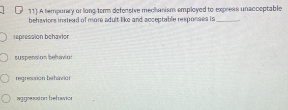 A temporary or long-term defensive mechanism employed to express unacceptable
behaviors instead of more adult-like and acceptable responses is_
repression behavior
suspension behavior
regression behavior
aggression behavior