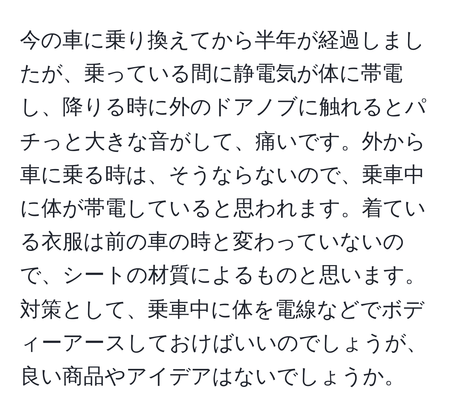 今の車に乗り換えてから半年が経過しましたが、乗っている間に静電気が体に帯電し、降りる時に外のドアノブに触れるとパチっと大きな音がして、痛いです。外から車に乗る時は、そうならないので、乗車中に体が帯電していると思われます。着ている衣服は前の車の時と変わっていないので、シートの材質によるものと思います。対策として、乗車中に体を電線などでボディーアースしておけばいいのでしょうが、良い商品やアイデアはないでしょうか。