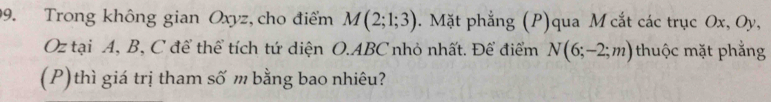 Trong không gian Oxyz, cho điểm M(2;1;3). Mặt phẳng (P)qua M cắt các trục Ox, Oy,
Oz tại A, B, C để thể tích tứ diện O. ABC nhỏ nhất. Để điểm N(6;-2;m) thuộc mặt phẳng 
(P)thì giá trị tham số m bằng bao nhiêu?