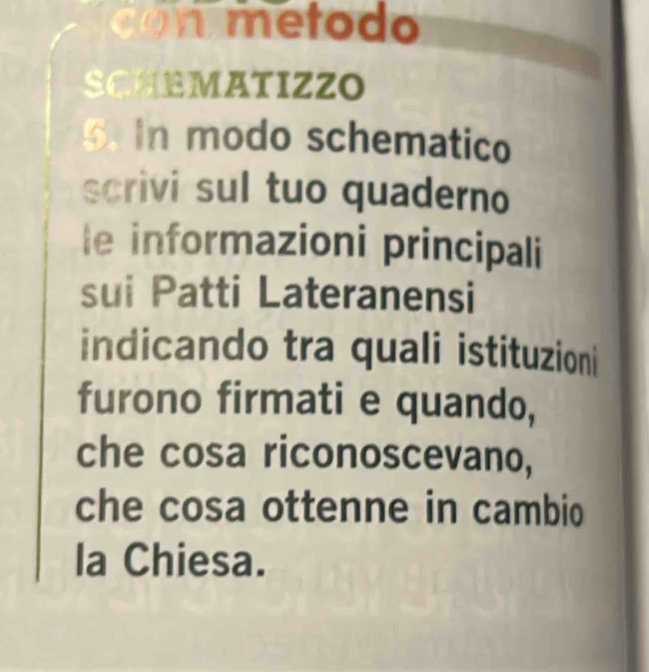 etodo 
SCHEMATIZZO 
5. In modo schematico 
scrivi sul tuo quaderno 
le informazioni principali 
sui Patti Lateranensi 
indicando tra quali istituzioni 
furono firmati e quando, 
che cosa riconoscevano, 
che cosa ottenne in cambio 
la Chiesa.