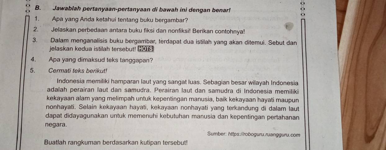 Jawablah pertanyaan-pertanyaan di bawah ini dengan benar! 
1. Apa yang Anda ketahui tentang buku bergambar? 
2. Jelaskan perbedaan antara buku fiksi dan nonfiksi! Berikan contohnya! 
3. Dalam menganalisis buku bergambar, terdapat dua istilah yang akan ditemui. Sebut dan 
jelaskan kedua istilah tersebut! HOTS 
4. Apa yang dimaksud teks tanggapan? 
5. Cermati teks berikut! 
Indonesia memiliki hamparan laut yang sangat luas. Sebagian besar wilayah Indonesia 
adalah perairan laut dan samudra. Perairan laut dan samudra di Indonesia memiliki 
kekayaan alam yang melimpah untuk kepentingan manusia, baik kekayaan hayati maupun 
nonhayati. Selain kekayaan hayati, kekayaan nonhayati yang terkandung di dalam laut 
dapat didayagunakan untuk memenuhi kebutuhan manusia dan kepentingan pertahanan 
negara. 
Sumber: https://roboguru.ruangguru.com 
Buatlah rangkuman berdasarkan kutipan tersebut!