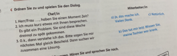 Mitarbeiter/im 
c Ordnen Sie zu und spielen Sie den Diolog. 
Chef/in 
1 Herr/Frau .., haben Sie einen Moment Zeit? c) Natürlich. 
2. Ich muss kurz etwas mit Ihnen besprechen. a Ja, das mache ich. 
Es gibt ein Problem. Sie sind diese Woche Vielen Dank 
b) Das tut mir leïd. Wissen Sie, 
dreimal zu spät gekommen. 
3. O. k., dann verstehe ich das. Bitte sagen Sie mir 
meine Tochter war krank. 
nächstes Mal gleich Bescheid. Dann suchen wir 
zusammen eine Lösung. 
nnen. Hören Sie und sprechen Sie noch.