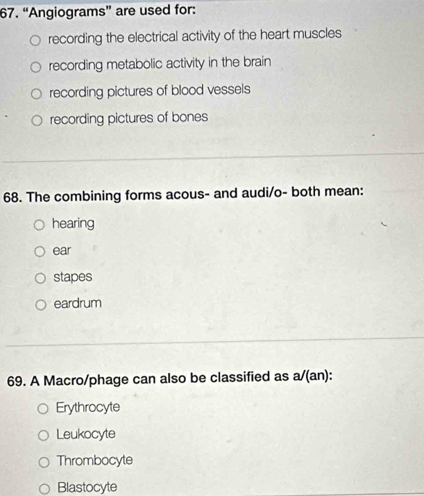 “Angiograms” are used for:
recording the electrical activity of the heart muscles
recording metabolic activity in the brain
recording pictures of blood vessels
recording pictures of bones
68. The combining forms acous- and audi/o- both mean:
hearing
ear
stapes
eardrum
69. A Macro/phage can also be classified as a/(an):
Erythrocyte
Leukocyte
Thrombocyte
Blastocyte