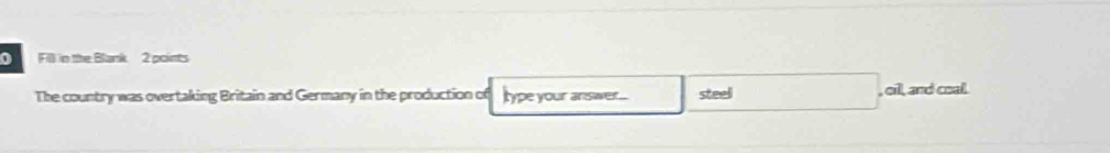 Fill in the Blank 2 points 
The country was overtaking Britain and Germany in the production of Itype your answer... steel , oil, and coal.