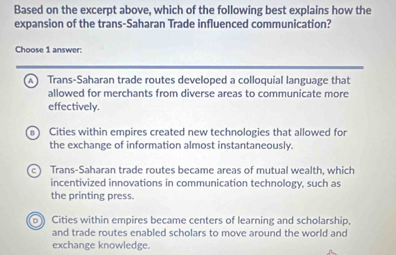 Based on the excerpt above, which of the following best explains how the
expansion of the trans-Saharan Trade influenced communication?
Choose 1 answer:
A Trans-Saharan trade routes developed a colloquial language that
allowed for merchants from diverse areas to communicate more
effectively.
Cities within empires created new technologies that allowed for
the exchange of information almost instantaneously.
c Trans-Saharan trade routes became areas of mutual wealth, which
incentivized innovations in communication technology, such as
the printing press.
Cities within empires became centers of learning and scholarship,
and trade routes enabled scholars to move around the world and
exchange knowledge.