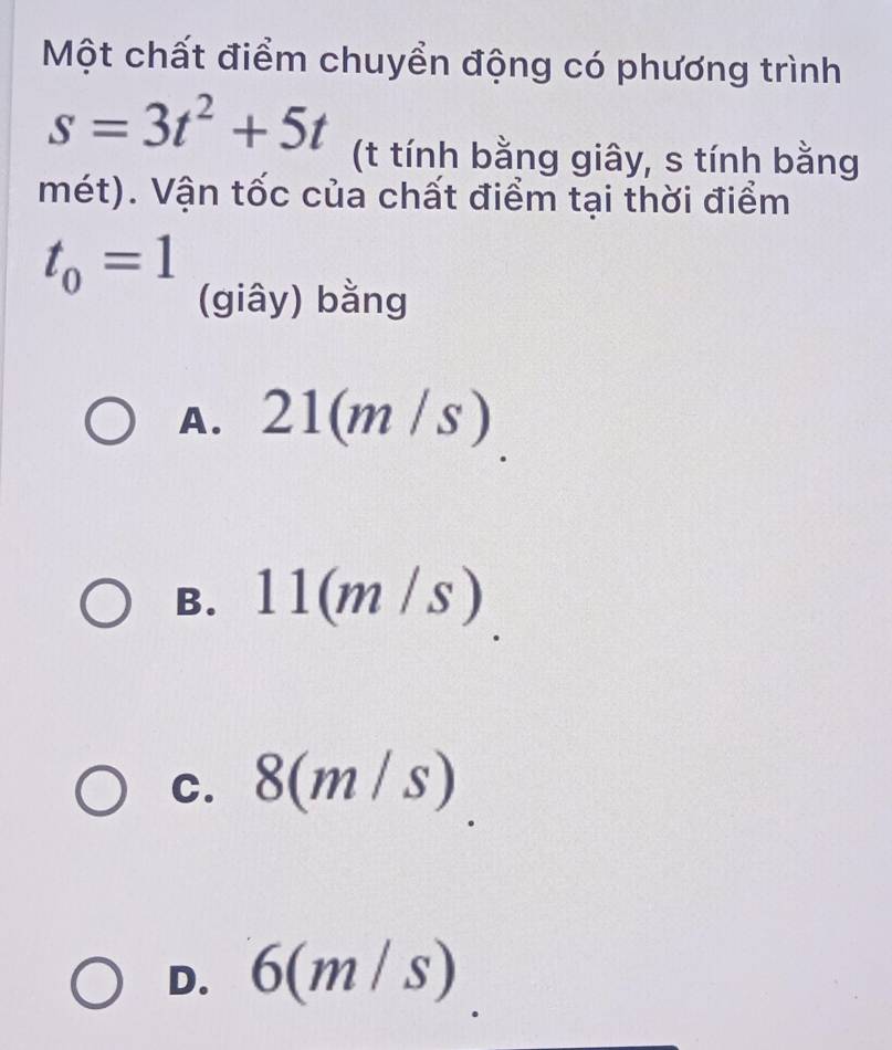 Một chất điểm chuyển động có phương trình
s=3t^2+5t (t tính bằng giây, s tính bằng
mét). Vận tốc của chất điểm tại thời điểm
t_0=1
(giây) bằng
A. 21(m/s)
B. 11(m/s)
C. 8(m/s)
D. 6(m/s)