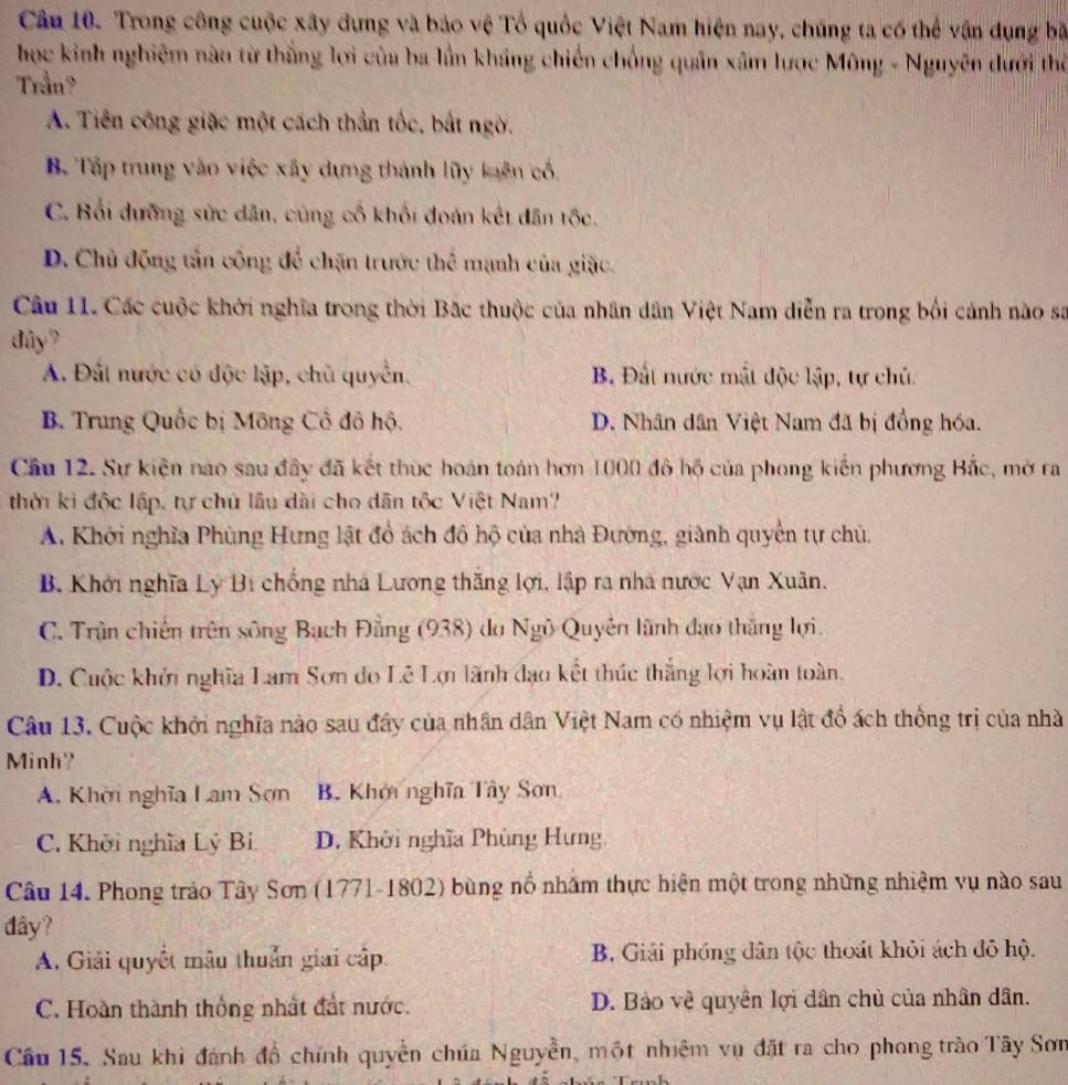 Trong công cuộc xây đựng và bảo vệ Tổ quốc Việt Nam hiện nay, chúng ta có thể vận dụng bã
học kinh nghiệm nào từ thắng lợi của ba lần kháng chiến chống quân xâm lược Mông - Nguyên đưới thờ
Trần?
A. Tiên công giặc một cách thần tốc, bắt ngờ.
B. Tập trung vào việc xây dựng thành lũy kuên cổ.
C. Bối dưỡng sức dân, cùng cổ khối đoàn kết dân tốc.
D. Chủ động tấn công để chặn trước thể mạnh của giặc.
Câu 11. Các cuộc khởi nghĩa trong thời Bắc thuộc của nhân dân Việt Nam diễn ra trong bối cảnh nào sa
dây?
A. Đất nước có độc lập, chủ quyền. B. Đất nước mắt độc lập, tự chủ.
B. Trung Quốc bị Mông Cổ đô hộ. D. Nhân dân Việt Nam đã bị đồng hóa.
Cầu 12. Sự kiện nao sau đầy đã kết thục hoán toàn hơn 1000 đô hộ của phong kiến phương Bắc, mở ra
thời ki độc lập, tự chủ lâu dài cho dân tộc Việt Nam?
A. Khởi nghĩa Phùng Hưng lật đổ ách đô hộ của nhà Đường, giành quyền tự chủ.
B. Khởi nghĩa Lý Bị chống nhà Lương thắng lợi, lập ra nhà nước Vạn Xuân.
C. Trận chiến trên sông Bạch Đằng (938) do Ngô Quyền lãnh đạo thắng lợi.
D. Cuộc khởi nghĩa Lam Sơn do Lê Lợi lãnh đạo kết thúc thắng lợi hoàn toàn,
Câu 13. Cuộc khởi nghĩa nào sau đây của nhân dân Việt Nam có nhiệm vụ lật đổ ách thống trị của nhà
Minh?
A. Khời nghĩa Lam Sơn B. Khởi nghĩa Tây Sơn
C, Khởi nghĩa Lý Bi D. Khởi nghĩa Phùng Hưng
Câu 14. Phong trào Tây Sơn (1771-1802) bùng nổ nhằm thực hiện một trong những nhiệm vụ nào sau
đây?
A. Giải quyết mâu thuẩn giai cập. B. Giải phóng dân tộc thoát khỏi ách đô hộ.
C. Hoàn thành thống nhất đất nước. D. Bào vệ quyền lợi dân chủ của nhân dân.
Cầu 15. Sau khi đánh đồ chính quyền chúa Nguyễn, một nhiêm vụ đặt ra cho phong trào Tây Sơn