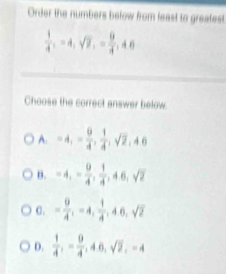 Order the numbers below from least to greatest
 1/A , =A, sqrt(2), = 9/A , A, 6
Choose the correct answer below.
A_1=A_1= 9/4 ,  1/4 , sqrt(2), 4.6
B. =4, - 9/4 ,  1/4 , 4.6, sqrt(2)
C. = 9/lambda  , -4,  1/lambda  , 4.6, sqrt(2)
D.  1/A , = 9/A , 4.6, sqrt(2), -4