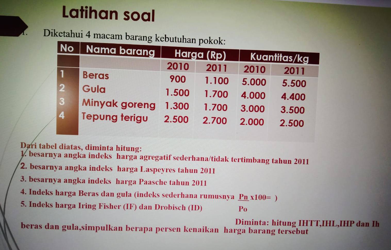 Latihan soal 
1. Diketahui 4 macam bara 
Dari tabel diatas, diminta hitung: 
1. besarnya angka indeks harga agregatif sederhana/tidak tertimbang tahun 2011 
2. besarnya angka indeks harga Laspeyres tahun 2011 
3. besarnya angka indeks harga Paasche tahun 2011 
4. Indeks harga Beras dan gula (indeks sederhana rumusnya  Pn/Po * 100=)
5. Indeks harga Iring Fisher (IF) dan Drobisch (ID) 
Diminta: hitung IHTT,IHL,IHP dan Ih 
beras dan gula,simpulkan berapa persen kenaikan harga barang tersebut