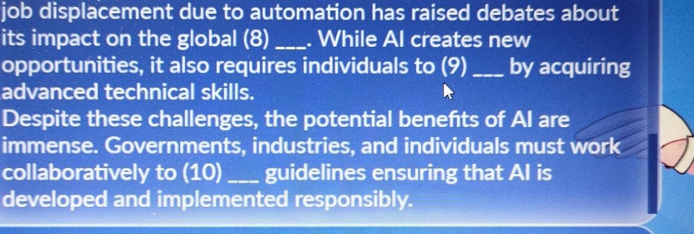 job displacement due to automation has raised debates about 
its impact on the global (8) _. While Al creates new 
opportunities, it also requires individuals to (9) _by acquiring 
advanced technical skills. 
Despite these challenges, the potential benefits of AI are 
immense. Governments, industries, and individuals must work 
collaboratively to (10) _guidelines ensuring that AI is 
developed and implemented responsibly.