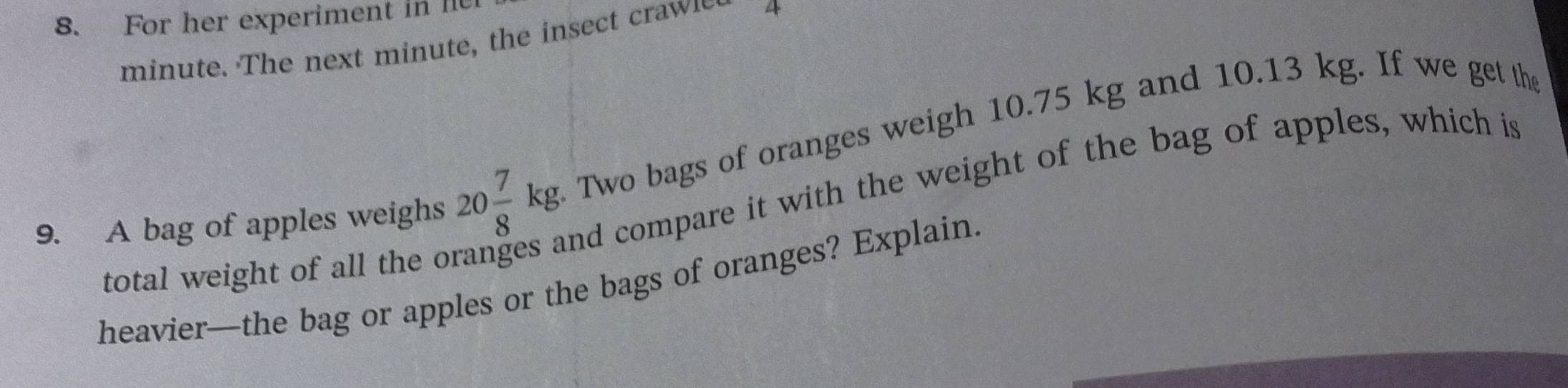 For her experiment in l
minute. The next minute, the insect craw 4 
9. A bag of apples weighs 20 7/8 kg Two bags of oranges weigh 10.75 kg and 10.13 kg. If we get the 
nd compare it with the weight of the bag of apples, which is 
total weight of all the o 
heavier—the bag or apples or the bags of oranges? Explain.