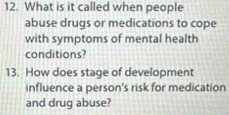 What is it called when people 
abuse drugs or medications to cope 
with symptoms of mental health 
conditions? 
13. How does stage of development 
influence a person’s risk for medication 
and drug abuse?