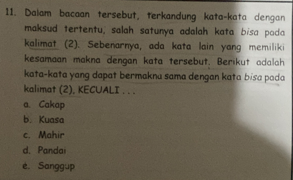 Dalam bacaan tersebut, terkandung kata-kata dengan
maksud tertentu, salah satunya adalah kata bisa pada
kalimat (2). Sebenarnya, ada kata lain yang memiliki
kesamaan makna dengan kata tersebut. Berikut adalah
kata-kata yang dapat bermakna sama dengan kata bisa pada
kalimat (2), KECUALI . . .
a. Cakap
b. Kuasa
c. Mahir
d. Pandai
e. Sanggup