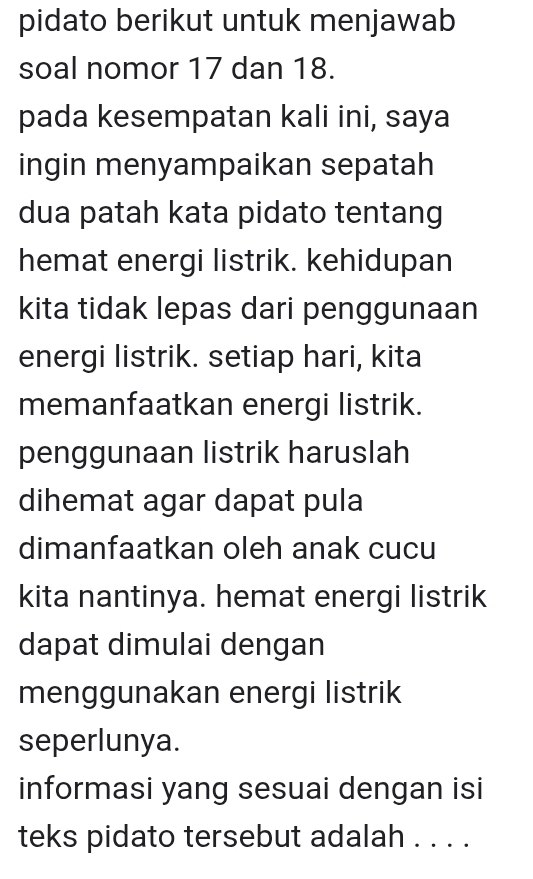 pidato berikut untuk menjawab 
soal nomor 17 dan 18. 
pada kesempatan kali ini, saya 
ingin menyampaikan sepatah 
dua patah kata pidato tentang 
hemat energi listrik. kehidupan 
kita tidak lepas dari penggunaan 
energi listrik. setiap hari, kita 
memanfaatkan energi listrik. 
penggunaan listrik haruslah 
dihemat agar dapat pula 
dimanfaatkan oleh anak cucu 
kita nantinya. hemat energi listrik 
dapat dimulai dengan 
menggunakan energi listrik 
seperlunya. 
informasi yang sesuai dengan isi 
teks pidato tersebut adalah . . . .