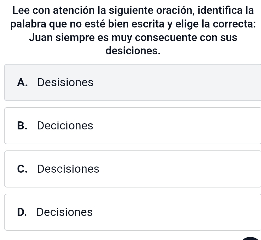 Lee con atención la siguiente oración, identifica la
palabra que no esté bien escrita y elige la correcta:
Juan siempre es muy consecuente con sus
desiciones.
A. Desisiones
B. Deciciones
C. Descisiones
D. Decisiones