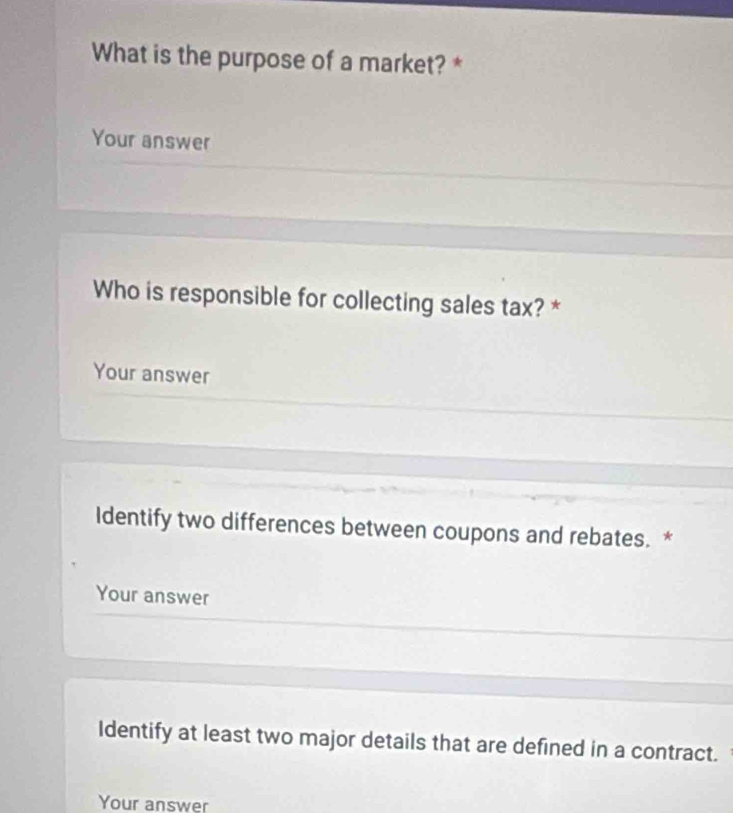 What is the purpose of a market? * 
Your answer 
Who is responsible for collecting sales tax? * 
Your answer 
Identify two differences between coupons and rebates. * 
Your answer 
Identify at least two major details that are defined in a contract. 
Your answer