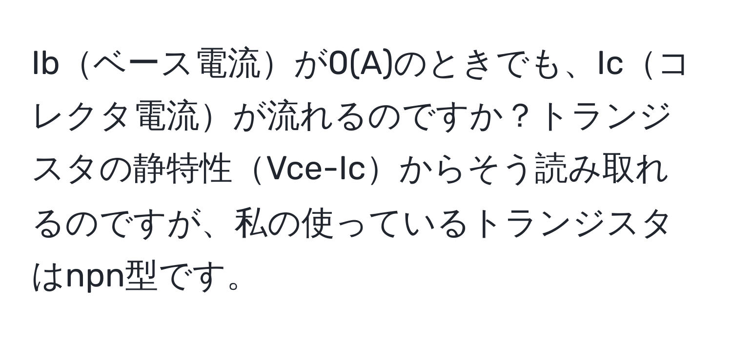 Ibベース電流が0(A)のときでも、Icコレクタ電流が流れるのですか？トランジスタの静特性Vce-Icからそう読み取れるのですが、私の使っているトランジスタはnpn型です。