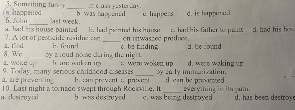 Something funny _in class yesterday.
a. happened b. was happened c. happens d. is happened
6. John _last week.
a. had his house painted b. had painted his house c. had his father to paint d. had his hou
7. A lot of pesticide residue can _on unwashed produce.
a. find b. found c. be finding d. be found
8. We_ by a loud noise during the night.
a. woke up b. are woken up c. were woken up d. were waking up
9. Today, many serious childhood diseases _by early immunization.
a. are preventing b. can prevent c. prevent d. can be prevented
10. Last night a tornado swept through Rockville. It _everything in its path.
a. destroyed b. was destroyed c. was being destroyed d. has been destroye