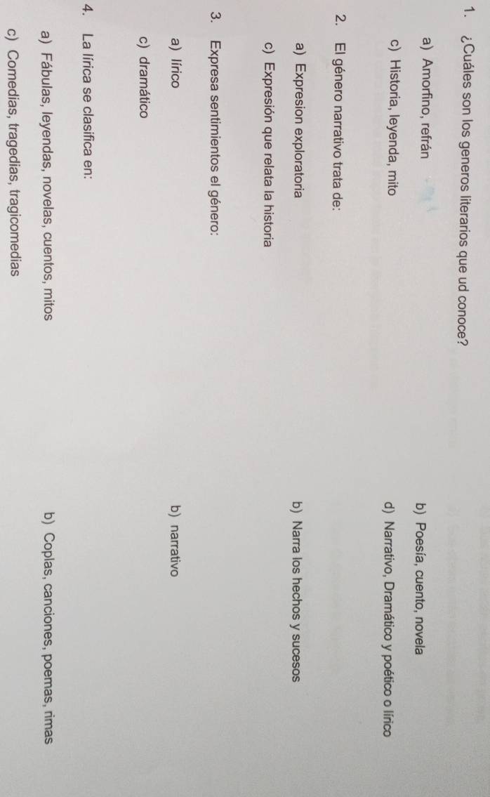 ¿Cuáles son los generos literarios que ud conoce?
a) Amorfino, refrán b) Poesía, cuento, novela
c) Historia, leyenda, mito d) Narrativo, Dramático y poético o lírico
2. El género narrativo trata de:
a) Expresion exploratoria b) Narra los hechos y sucesos
c) Expresión que relata la historia
3. Expresa sentimientos el género:
a) lírico b) narrativo
c) dramático
4. La lírica se clasifica en:
a) Fábulas, leyendas, novelas, cuentos, mitos b) Coplas, canciones, poemas, rimas
c) Comedias, tragedias, tragicomedias
