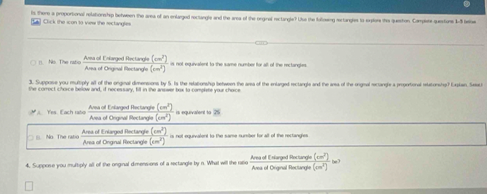 ls there a proportional relationship between the area off an enlarged rectangle and the area of the orginal rectangle? Use the following rectangles to erplore this question. Complete questions 1-5 below
a Click the icon to view the rectangles.
No. The ratio Area of Enlarged Rectangle (cm^2) is not equivalent to the same number for all off the rectangles
Area of Original Rectangle (cm^2)
3. Suppose you multiply all of the orginal dimensions by 5. Its the relationship between the area of the enlarged rectangle and the area of the origmal rectangle a proportional relationship? Explain, Selec
the correct choice below and, if necessary, fill in the answer box to complete your choice
Area of Enlarged Rectangle (cm^2) is equivalent to
Yes. Each rabo Area of Original Rectangle (cm^2)
8. No. The ratio Area of Enlarged Rectangle (cm^2)
Area of Onginal Rectangle (cm^2) is not equivalent to the same number for all of the rectangles
(cm^2) be7
4, Suppose you multiply all of the onginal dimensions of a rectangle by n. What will the ratio Area of Enlarged Rectangle Area of Original Rectangle (cm^2)