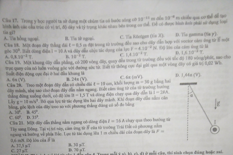 Câu 17, Trong y học người ta sử dụng một chùm tia có bước sóng cỡ 10^(-11)m dén 10^(-8) m chiều qua cơ thể để tạo
hình ảnh các cầu trúc có vị trí, độ dày và tý trọng khác nhau bên trong cơ thể. Đế có được hình ảnh phải sử dụng loại
tia gì?
A. Tia hồng ngoại. B. Tia tử ngoại. C. Tía Röntgen (tỉa X). D. Tía gamma (tia γ).
Câu 18. Một đoạn dây thẳng dài ell =0.5m đặt trong từ trường đều sao cho dây dẫn hợp với vector cảm ứng từ vector B một
góo 30° Biết dòng điện I=10A và dây dẫn chịu tác dụng của lực F=4.10^(-2)N. Độ lớn của cảm ứng từ là
A. 0,8.10^(-2)T. B. 10^(-2)T.
C. 1,4.10^(-2)T. D). 1,6.10^(-2)T.
Câu 19. Một khung dây dẫn phẳng, có 200 vòng dây, quay đều trong tử trường đều với tốc độ 180 vòng/phút, sao cho
trục quay của nó luôn vuông góc với đường sức từ. Biết từ thông cực đại gửi qua một vòng dây có giá trị 0,02 Wb.
Suất điện động cực đại ở hai đầu khung là
A. 6π (V). B. 24π (V ). C. 6π (mV). D. 1,44π (V).
Câu 20. Treo một đoạn dây dẫn có chiều dài ell =10cm 1, khối lượng m=30 g bằng hai
dây mảnh, nhẹ sao cho đoạn dây dẫn nằm ngang. Biết cảm ứng từ của từ trường hướng
thằng đứng xuống dưới, có độ lớn B=1,5T và dòng điện chạy qua dây dẫn là I=2# A.
Lấy g=10m/s^2. Bỏ qua lực từ tác dụng lên hai dây mảnh, Khi đoạn dây dẫn nằm cân α
bằng, góc lệch của dây treo so với phương thẳng đứng có số đo bằng
A. 30°. B. 45°.
C. 60°. D. 35°.
Câu 21. Một dây dẫn thẳng nằm ngang có dòng điện I=16A chạy qua theo hướng từ
I
Tây sang Đông. Tại vị trí này, cảm ứng từ vector B của từ trường Trái Đất có phương nằm
ngang và hướng về phía Bắc. Lực từ tác dụng lên 1 m chiều dài của đoạn dây là F=
0,6 mN. Độ lớn của vector B là
A. 37,5 µT B. 30 μT.
C. 27 μT. D. 70 µT.
mỗi ý a), h) c), d) ở mỗi câu, thí sinh chọn đúng hoặc sai.