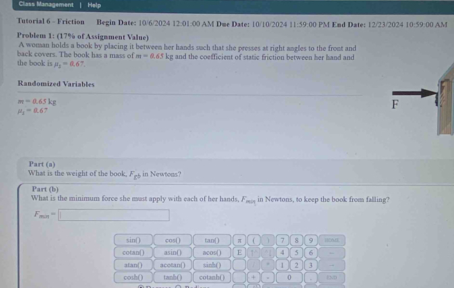 Class Management Help
Tutorial 6 - Friction Begin Date: 10/6/2024 12:01:00 AM Due Date: 10/10/2024 11:59:00 PM End Date: 12/23/2024 10:59:00 AM
Problem 1: (17% of Assignment Value)
A woman holds a book by placing it between her hands such that she presses at right angles to the front and
back covers. The book has a mass of m=0.65kg and the coefficient of static friction between her hand and
the book is mu _3=0.67. 
Randomized Variables
m=0.65kg
mu _5=0.67
Part (a)
What is the weight of the book. F_gb in Newtons?
Part (b)
What is the minimum force she must apply with each of her hands, F_min in Newtons, to keep the book from falling?
F_min=□
sin () cos () tan () π  ) 7 8 9 HOME
cotan() asin () acos () E 4 5 6 ,
atan() acotan() inh() || || 1 2 3 →
cosh() tanh() cotanh() □ □ × 0 END