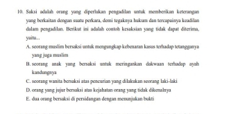 Saksi adalah orang yang diperukan pengadilan untuk memberikan keterangan
yang berkaitan dengan suata perkara, demi tegakaya hakum dan tercapainya keadilan
dalam pengadilan. Berikut ii adalah contoh kesaksian yang tidak dapat diterima.
yaitu..,
A. scorang muslim bersaksi untuk mengungkap kebenaran kasus terhadap tetangganya
yang juga muslim
B. seorang anak yang bersaksi untuk meringankan dakwaan terhadap ayah 
k an d un ga y a
C. seorang wanita bersaksi atas pencurian yang dilakakan seorang laki-laki
D. orang yang jujur bersaksi atas kejahatan orang yang tidak dikenalnya
E. dua oeang bersaksi di persidangan dengan menunjakan bukti