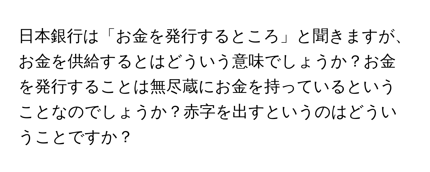 日本銀行は「お金を発行するところ」と聞きますが、お金を供給するとはどういう意味でしょうか？お金を発行することは無尽蔵にお金を持っているということなのでしょうか？赤字を出すというのはどういうことですか？