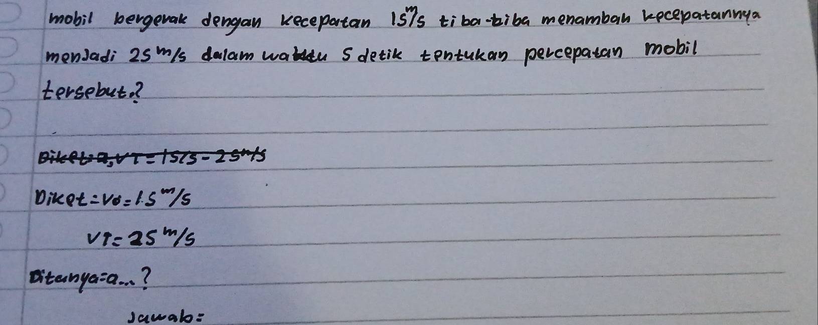 mobil bergetak dengan kecepatan 15^m/_s tiba-tiba menambah kecepatannga 
menJadi 25m/s dalam wateu S detik tontukan percepatan mobil 
tersebut? 
Diket =v_0=1.5m/s
v_1=25m/s
Ditanya=a. . ? 
Jawab=