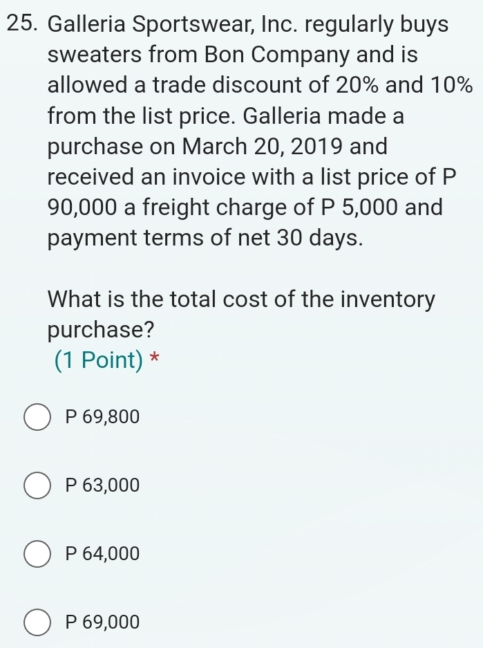 Galleria Sportswear, Inc. regularly buys
sweaters from Bon Company and is
allowed a trade discount of 20% and 10%
from the list price. Galleria made a
purchase on March 20, 2019 and
received an invoice with a list price of P
90,000 a freight charge of P 5,000 and
payment terms of net 30 days.
What is the total cost of the inventory
purchase?
(1 Point) *
P 69,800
P 63,000
P 64,000
P 69,000