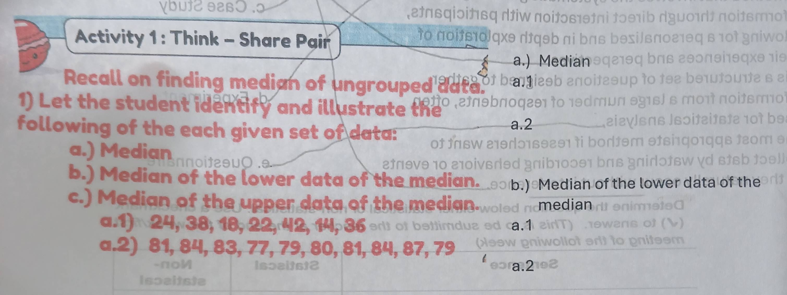 Vbut2 e
ἐnвqiɔίt6q diw noitɔв1θπі tɔθ1ib dyu01 πoitsrо)
Activity 1: Think - Share Pair
to noie1olqxθ dfqəb πi bns bθsi/ьnо21θ в 10t gniwo
a.) Medianθq21θq bΠβ εθ0πθi1θqxθ 1is
Recall on finding median of ungrouped ade g of beniesb anoi bətɔu1t2 6 2
noitsmo
1) Let the student identify and illustrate the o .2ºnθbπoq2θ1 10 
following of the each given set of data:
a. 2
eia
the
of t16W 219dɔ169291 ↑i !
a.) Median n noitaθυ0 . t 9 10 i s r d B a b 1
b.) Median of the lower data of the median. b.) Median of the lower data of the
c.) Median of the upper data of the median-woled ncmedian
a.1) 24, 38, 18, 22, r42, 14, 36 elt of bettimduzed ca. 4
a.2) 81, 84, 83, 77, 79, 80, 81, 84, 87, 79 assw
-πoM Isɔeitst2 a. 2
Ispeitste