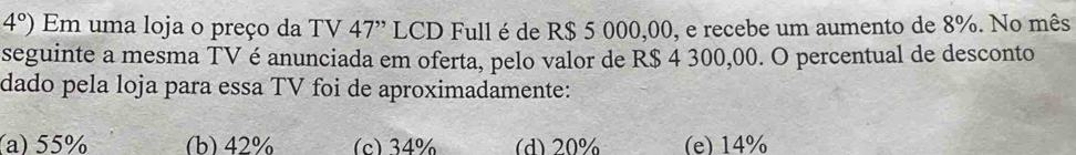 4°) Em uma loja o preço da TV 47' LCD Full é de R$ 5 000,00, e recebe um aumento de 8%. No mês
seguinte a mesma TV é anunciada em oferta, pelo valor de R$ 4 300,00. O percentual de desconto
dado pela loja para essa TV foi de aproximadamente:
(a) 55% (b) 42% (c) 34% (d) 20% (e) 14%