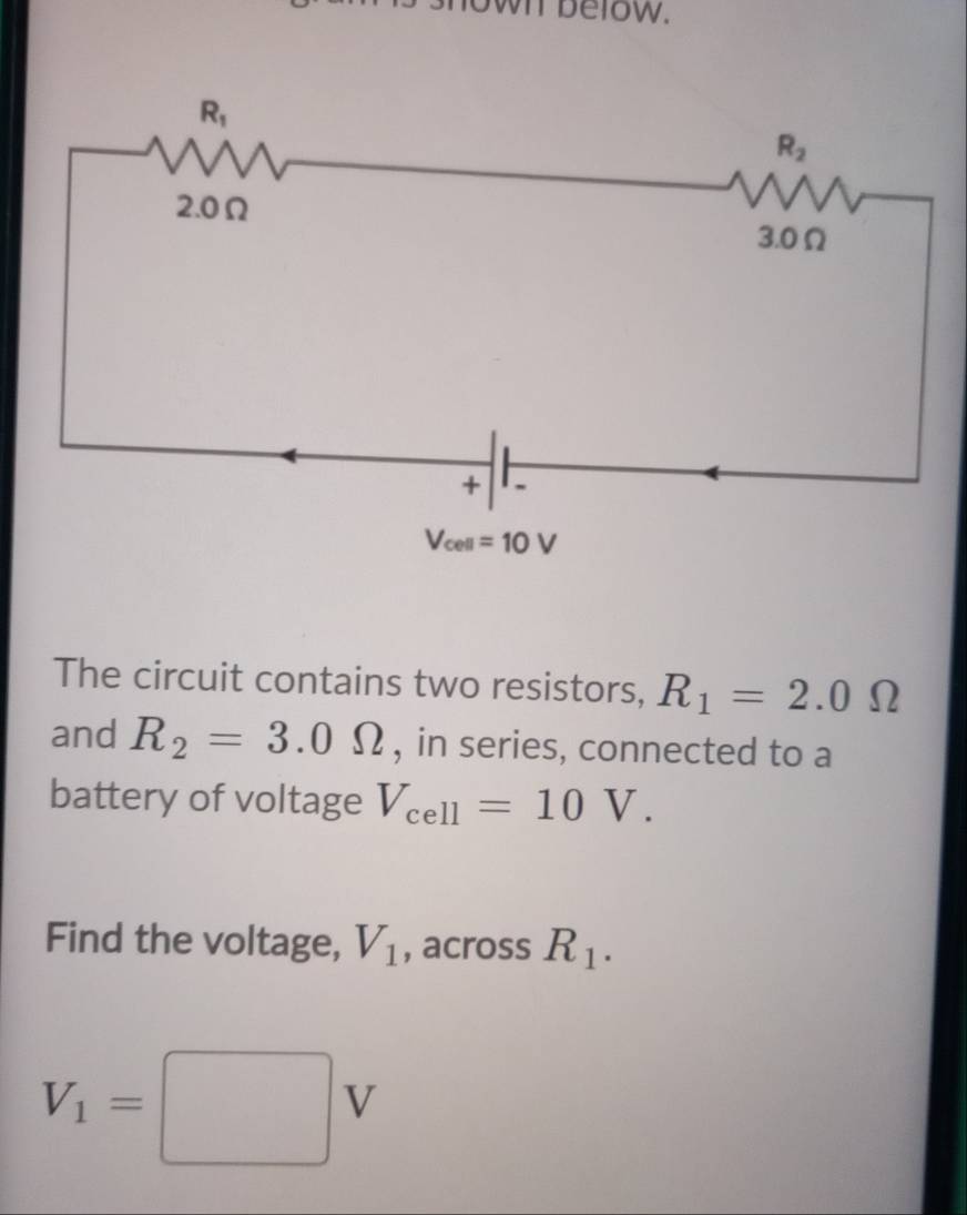 own below.
The circuit contains two resistors, R_1=2.0Omega
and R_2=3.0Omega , in series, connected to a
battery of voltage V_cell=10V.
Find the voltage, V_1 , across R_1.
V_1=□ V