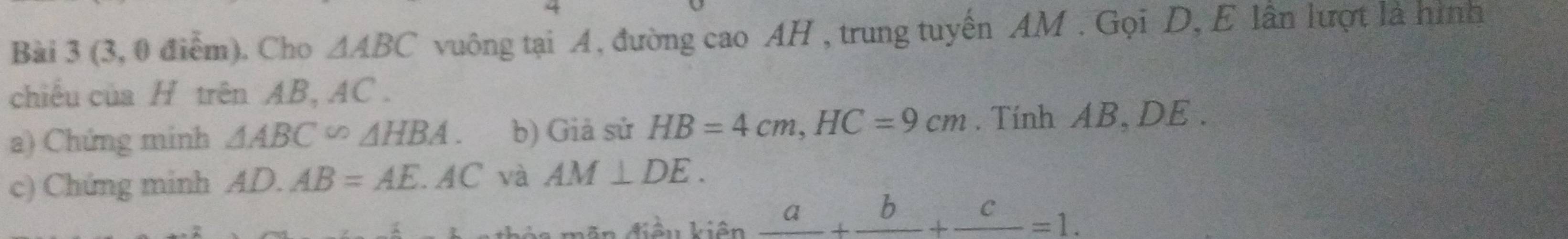 (3, 0 điểm). Cho △ ABC vuông tại A, đường cao AH , trung tuyến AM. Gọi D, E lần lượt là hình 
chiếu của H trên AB, AC. 
a) Chứng minh △ ABC∽ △ HBA. b) Giả sử HB=4cm, HC=9cm. Tính AB, DE. 
c) Chứng minh AD.AB=AE.AC và AM⊥ DE. 
bòa mên điều kiện _ a+_ b+_ c=1.