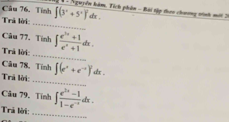 Tính ∈t (3^x+5^x)^2dx. 
g 4 - Nguyên hàm. Tích phân - Bài tập theo chương trình mất 2 
_ 
Trả lời: 
Câu 77. Tính ∈t  (e^(3x)+1)/e^x+1 dx. 
_ 
Trả lời: 
_ 
Câu 78. Tính ∈t (e^x+e^(-x))^2dx. 
Trả lời: 
_ 
Câu 79. Tính ∈t  (e^(2x)-1)/1-e^(-x) dx. 
Trả lời: