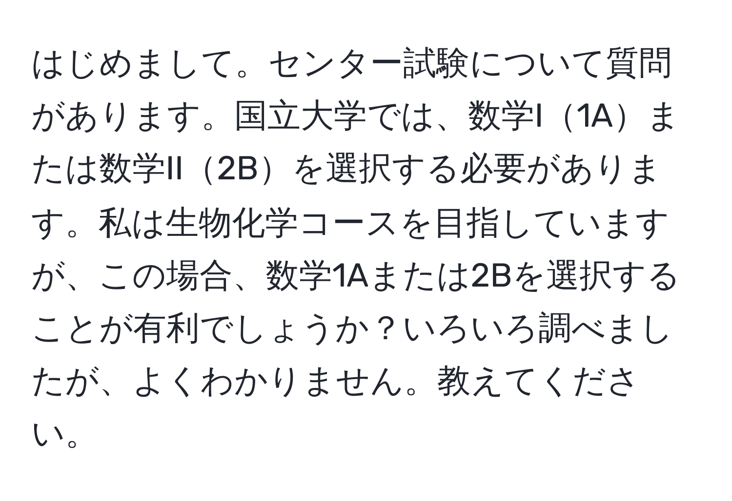 はじめまして。センター試験について質問があります。国立大学では、数学I1Aまたは数学II2Bを選択する必要があります。私は生物化学コースを目指していますが、この場合、数学1Aまたは2Bを選択することが有利でしょうか？いろいろ調べましたが、よくわかりません。教えてください。