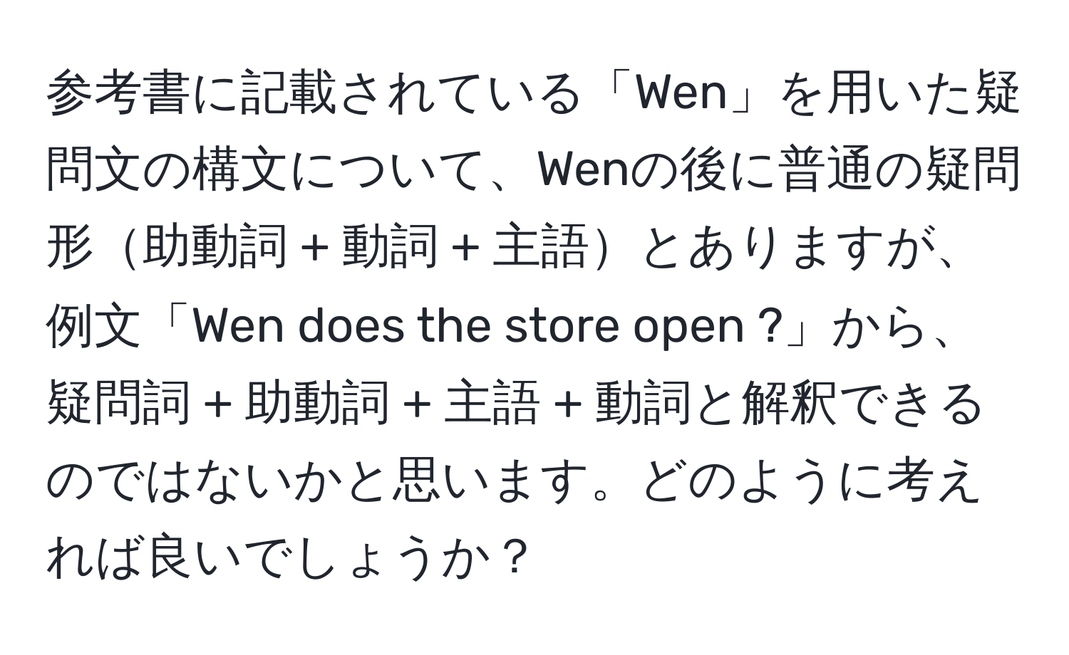 参考書に記載されている「Wen」を用いた疑問文の構文について、Wenの後に普通の疑問形助動詞 + 動詞 + 主語とありますが、例文「Wen does the store open ?」から、疑問詞 + 助動詞 + 主語 + 動詞と解釈できるのではないかと思います。どのように考えれば良いでしょうか？