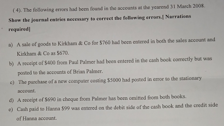 ( 4). The following errors had been found in the accounts at the yearend 31 March 2008. 
Show the journal entries necessary to correct the following errors.[ Narrations 
required] 
a) A sale of goods to Kirkham & Co for $760 had been entered in both the sales account and 
Kirkham & Co as $670. 
b) A receipt of $400 from Paul Palmer had been entered in the cash book correctly but was 
posted to the accounts of Brian Palmer. 
c) The purchase of a new computer costing $5000 had posted in error to the stationary 
account. 
d) A receipt of $690 in cheque from Palmer has been omitted from both books. 
e) Cash paid to Hanna $99 was entered on the debit side of the cash book and the credit side 
of Hanna account.