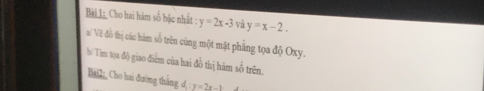 Cho hai hàm số bậc nhất : y=2x-3 sqrt() y=x-2. 
a/ Về đồ thị các hàm số trên cùng một mặt phăng tọa độ Oxy. 
b/ Tim tọa độ giao điểm của hai đồ thị hàm số trên. 
Bài2: Cho hai đường thăng d_1:y=2x-1