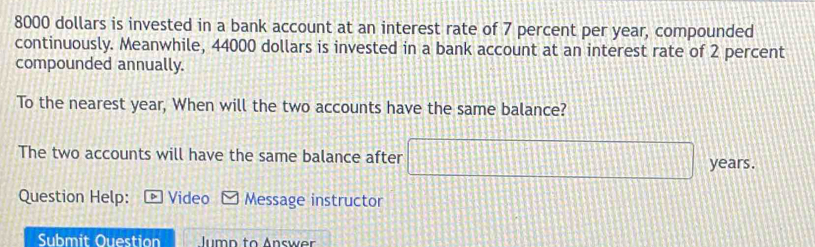 8000 dollars is invested in a bank account at an interest rate of 7 percent per year, compounded 
continuously. Meanwhile, 44000 dollars is invested in a bank account at an interest rate of 2 percent 
compounded annually. 
To the nearest year, When will the two accounts have the same balance? 
The two accounts will have the same balance after | 155 years. 
Question Help: Video Message instructor 
Submit Ouestion Jumn to Answer