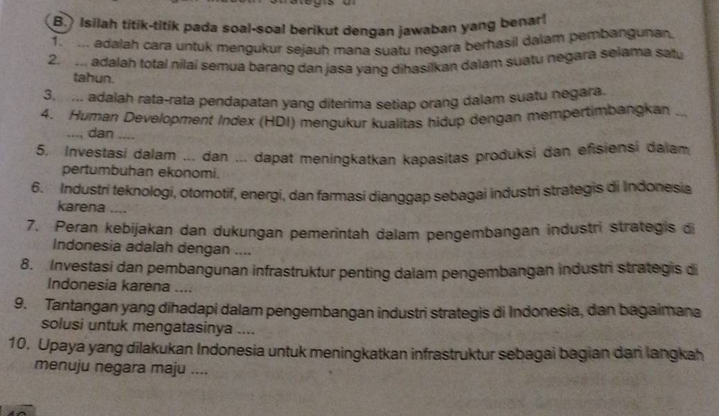 Isilah titik-titik pada soal-soal berikut dengan jawaban yang benar! 
f m adalah cara untuk mengukur sejauh mana suatu negara berhasil dalam pembangunan. 
2. ... adalah total nilai semua barang dan jasa yang dihasilkan dalam suatu negara selama satu 
tahun. 
3. ... adalah rata-rata pendapatan yang diterima setiap orang dalam suatu negara. 
4. Human Development Index (HDI) mengukur kualitas hidup dengan mempertimbangkan ... 
..., dan_ 
5. Investasi dalam ... dan ... dapat meningkatkan kapasitas produksi dan efisiensi dalam 
pertumbuhan ekonomi. 
6. Industrí teknologi, otomotif, energi, dan farmasi dianggap sebagai industri strategis di Indonesia 
karena .... 
7. Peran kebijakan dan dukungan pemerintah dalam pengembangan industri strategis di 
Indonesia adalah dengan .... 
8. Investasi dan pembangunan infrastruktur penting dalam pengembangan industri strategis di 
Indonesia karena .... 
9. Tantangan yang dihadapi dalam pengembangan industri strategis di Indonesia, dan bagaimana 
solusi untuk mengatasinya .... 
10. Upaya yang dilakukan Indonesia untuk meningkatkan infrastruktur sebagai bagian dari langkah 
menuju negara maju ....