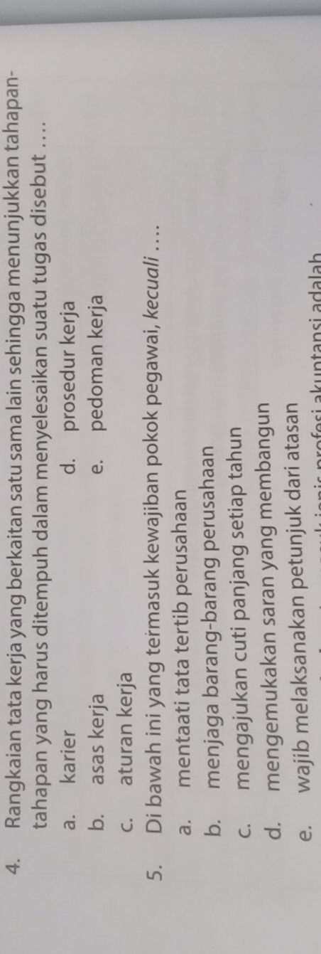 Rangkaian tata kerja yang berkaitan satu sama lain sehingga menunjukkan tahapan-
tahapan yang harus ditempuh dalam menyelesaikan suatu tugas disebut ....
a. karier d. prosedur kerja
b. asas kerja e. pedoman kerja
c. aturan kerja
5. Di bawah ini yang termasuk kewajiban pokok pegawai, kecuali …
a. mentaati tata tertib perusahaan
b. menjaga barang-barang perusahaan
c. mengajukan cuti panjang setiap tahun
d. mengemukakan saran yang membangun
e. wajib melaksanakan petunjuk dari atasan
əfo si akuntansi adalah