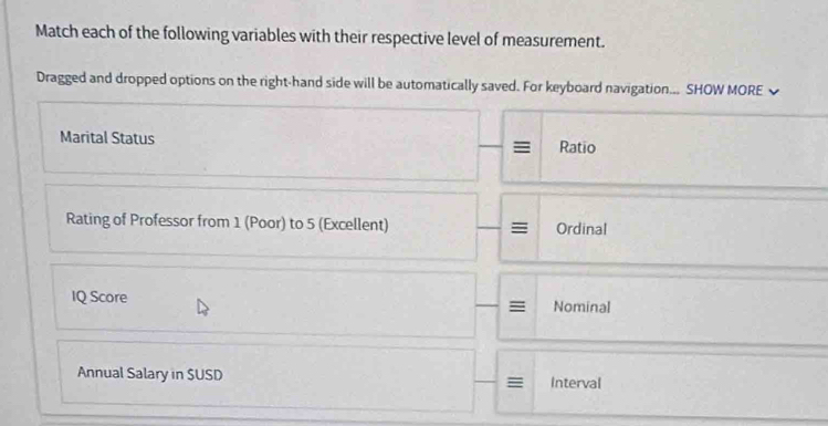 Match each of the following variables with their respective level of measurement. 
Dragged and dropped options on the right-hand side will be automatically saved. For keyboard navigation... SHOW MORE 
Marital Status Ratio 
Rating of Professor from 1 (Poor) to 5 (Excellent) Ordinal 
IQ Score Nominal 
= 
Annual Salary in SUSD = Interval