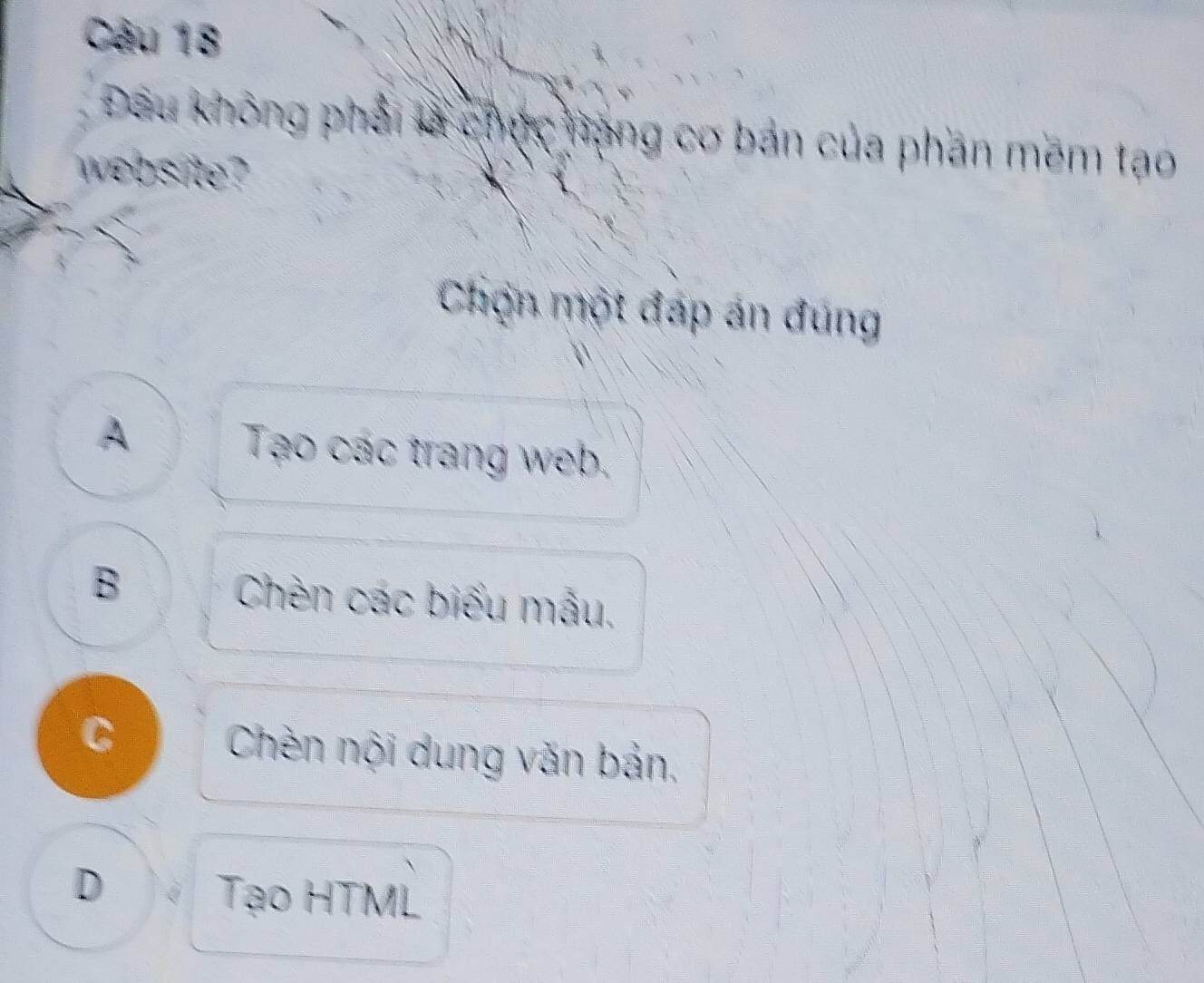 Đầu không phải là chức hạng cơ bản của phần mêm tạo
website?
Chợn một đáp án đúng
A Tạo các trang web.
B Chèn các biểu mẫu.
C Chèn nội dung văn bản,
D Tạo HTML