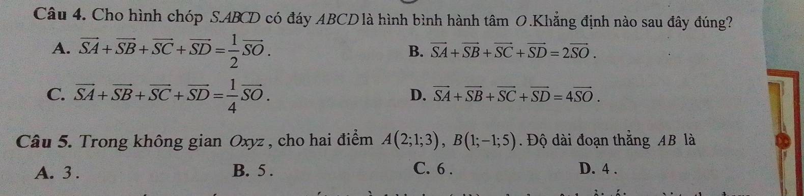 Cho hình chóp S. ABCD có đáy ABCDlà hình bình hành tâm O.Khẳng định nào sau đây đúng?
A. vector SA+vector SB+vector SC+vector SD= 1/2 vector SO.
B. vector SA+vector SB+vector SC+vector SD=2vector SO.
C. vector SA+vector SB+vector SC+vector SD= 1/4 vector SO.
D. vector SA+vector SB+vector SC+vector SD=4vector SO. 
Câu 5. Trong không gian Oxyz , cho hai điểm A(2;1;3), B(1;-1;5). Độ dài đoạn thắng AB là
C. 6.
A. 3. B. 5. D. 4.